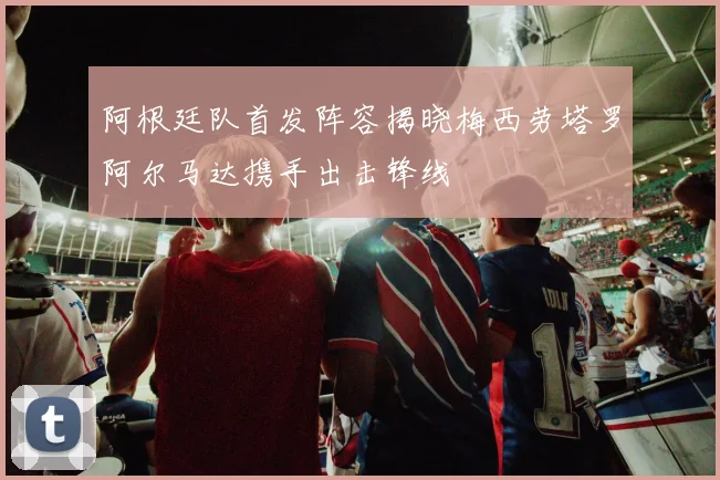 阿根廷队首发阵容揭晓梅西劳塔罗阿尔马达携手出击锋线