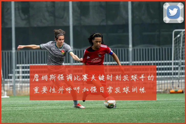 詹姆斯强调比赛关键时刻发球手的重要性并呼吁加强日常发球训练