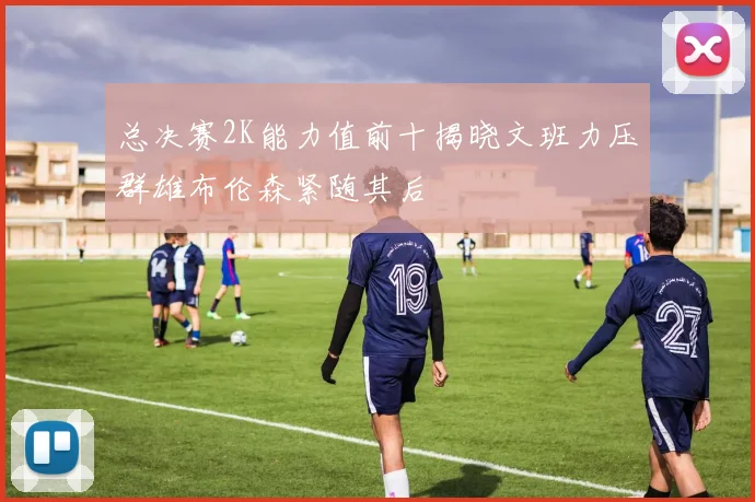 总决赛2K能力值前十揭晓文班力压群雄布伦森紧随其后