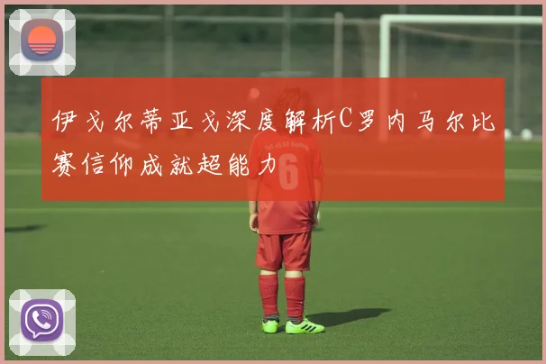 伊戈尔蒂亚戈深度解析C罗内马尔比赛信仰成就超能力