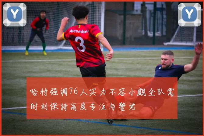 哈特强调76人实力不容小觑全队需时刻保持高度专注与警觉