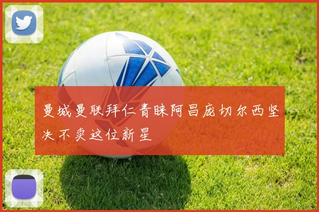 曼城曼联拜仁青睐阿昌庞切尔西坚决不卖这位新星