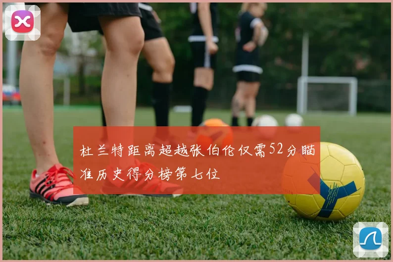 杜兰特距离超越张伯伦仅需52分瞄准历史得分榜第七位