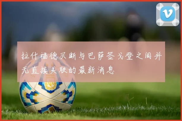 拉什福德买断与巴萨签戈登之间并无直接关联的最新消息