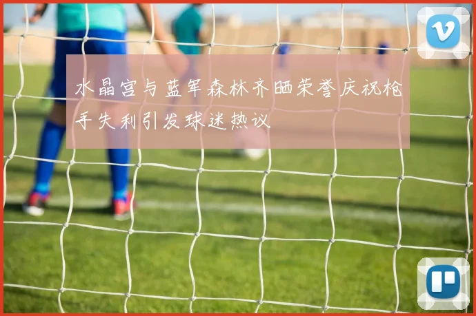 水晶宫与蓝军森林齐晒荣誉庆祝枪手失利引发球迷热议