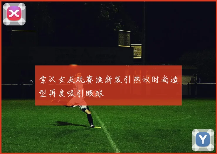 索汉女友观赛换新装引热议时尚造型再度吸引眼球
