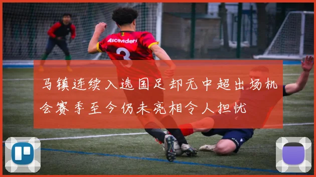 马镇连续入选国足却无中超出场机会赛季至今仍未亮相令人担忧