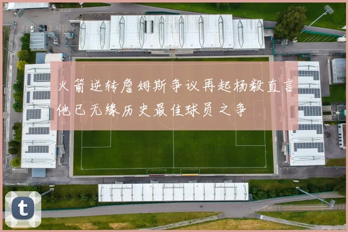 火箭逆转詹姆斯争议再起杨毅直言他已无缘历史最佳球员之争