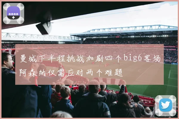 曼城下半程挑战加剧四个big6客场阿森纳仅需应对两个难题