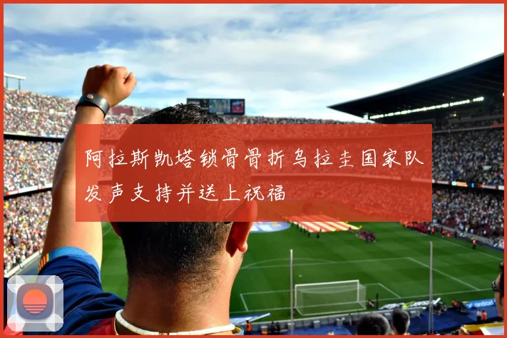 阿拉斯凯塔锁骨骨折乌拉圭国家队发声支持并送上祝福