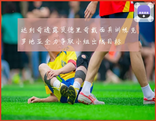 达利奇透露莫德里奇戴面具训练克罗地亚全力争取小组出线目标