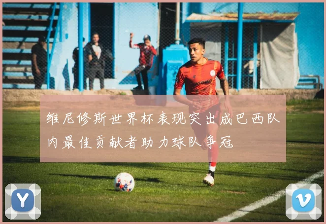 维尼修斯世界杯表现突出成巴西队内最佳贡献者助力球队争冠