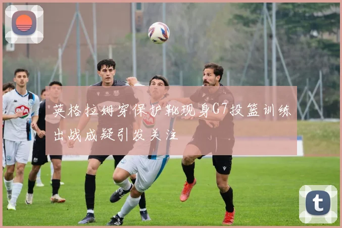 英格拉姆穿保护靴现身G7投篮训练出战成疑引发关注